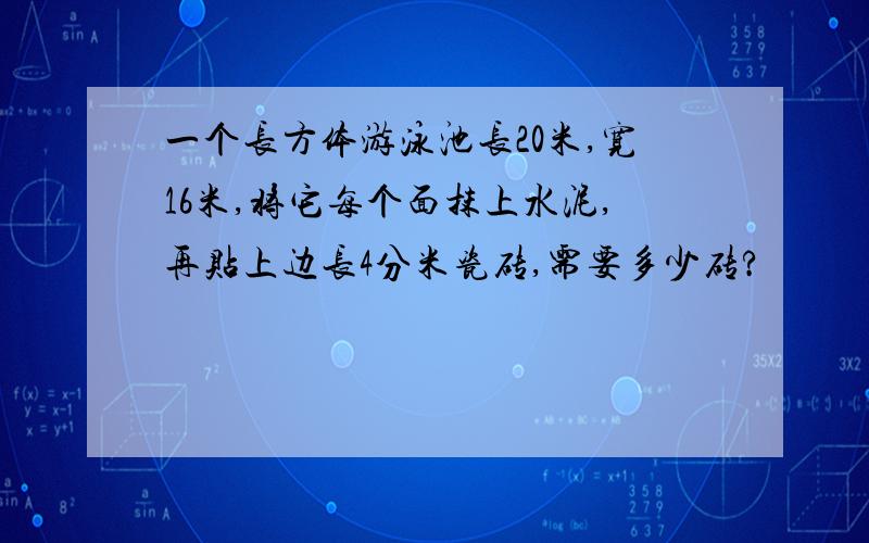 一个长方体游泳池长20米,宽16米,将它每个面抹上水泥,再贴上边长4分米瓷砖,需要多少砖?