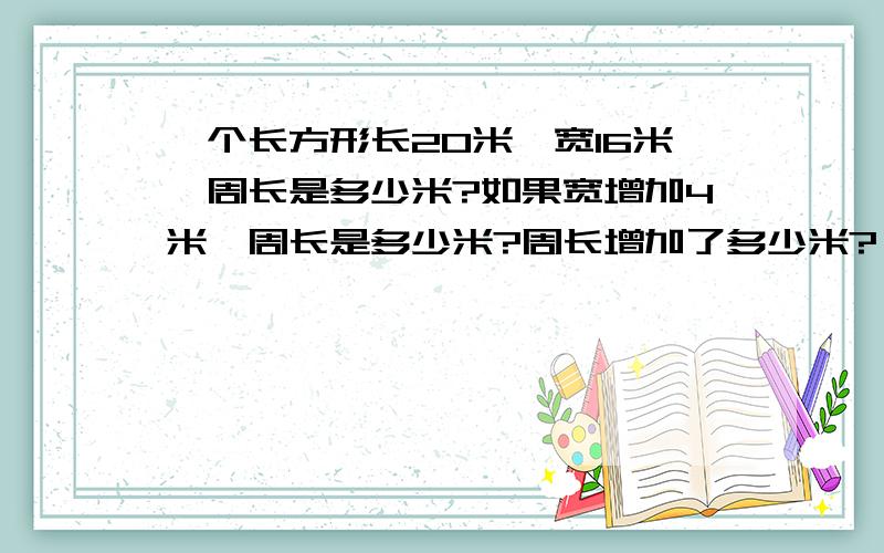 一个长方形长20米,宽16米,周长是多少米?如果宽增加4米,周长是多少米?周长增加了多少米?