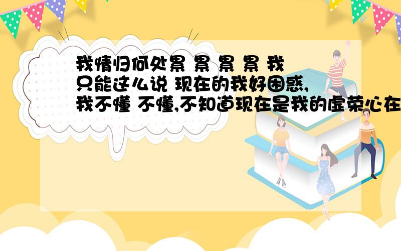 我情归何处累 累 累 累 我只能这么说 现在的我好困惑,我不懂 不懂,不知道现在是我的虚荣心在做怪还是真的爱她 和和分分