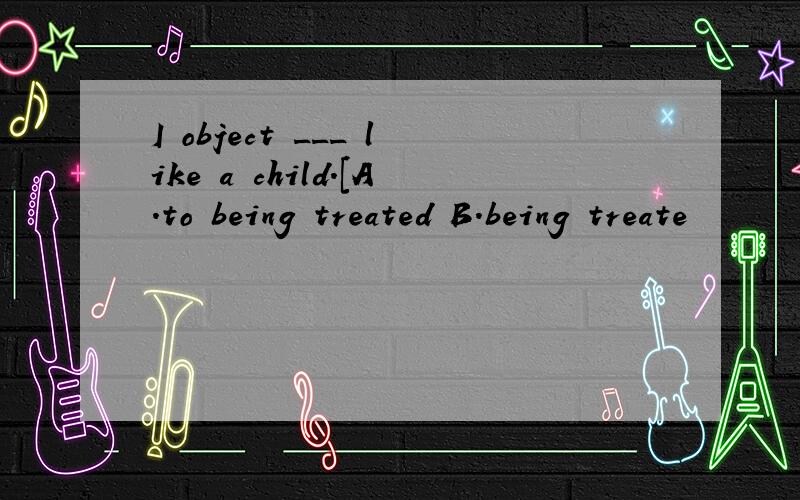 I object ___ like a child.[A.to being treated B.being treate