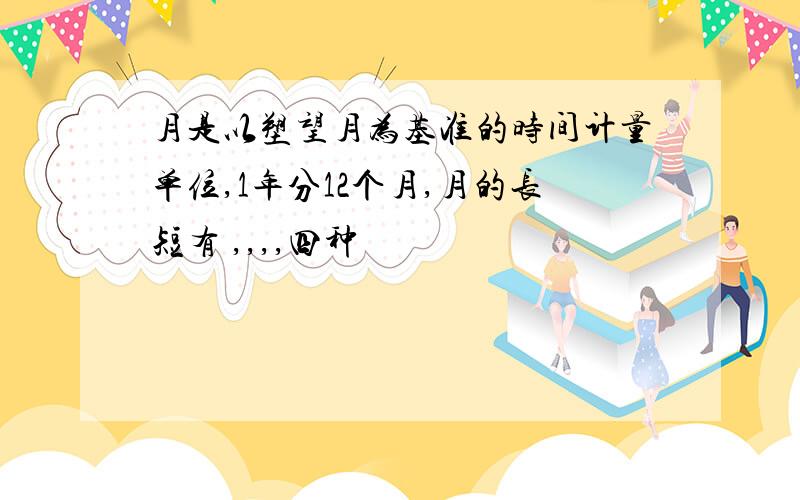 月是以塑望月为基准的时间计量单位,1年分12个月,月的长短有 ,,,,四种