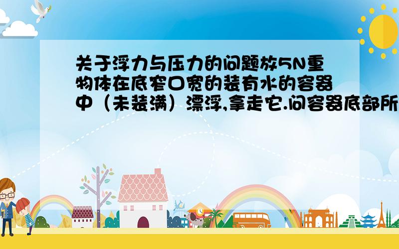 关于浮力与压力的问题放5N重物体在底窄口宽的装有水的容器中（未装满）漂浮,拿走它.问容器底部所受的压力变小多少N：A小于