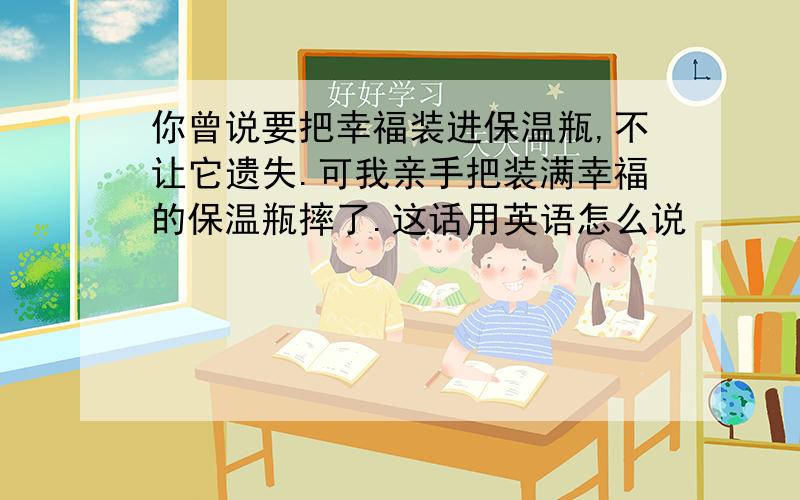 你曾说要把幸福装进保温瓶,不让它遗失.可我亲手把装满幸福的保温瓶摔了.这话用英语怎么说