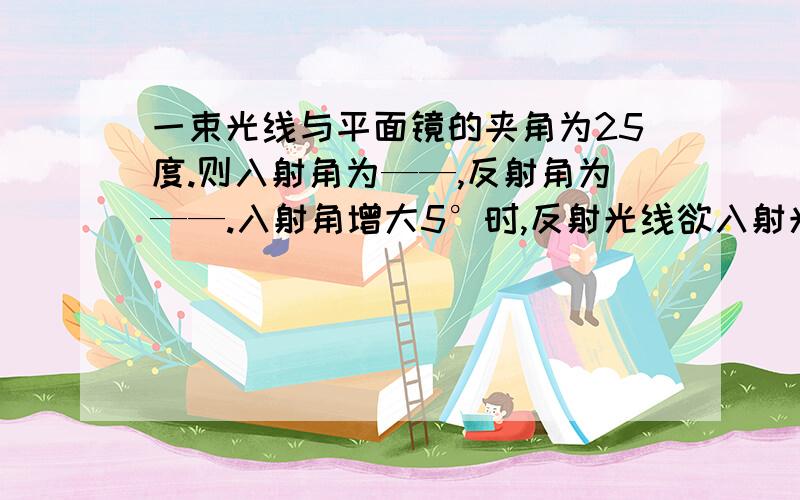 一束光线与平面镜的夹角为25度.则入射角为——,反射角为——.入射角增大5°时,反射光线欲入射光线的夹角为——.