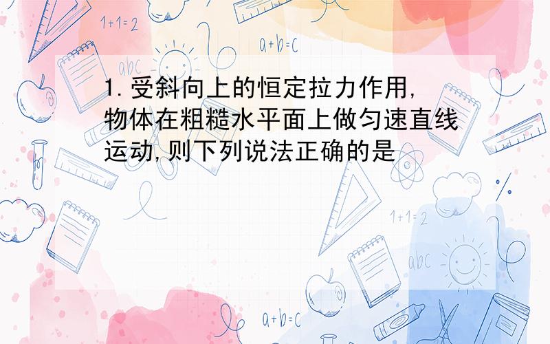 1.受斜向上的恒定拉力作用,物体在粗糙水平面上做匀速直线运动,则下列说法正确的是