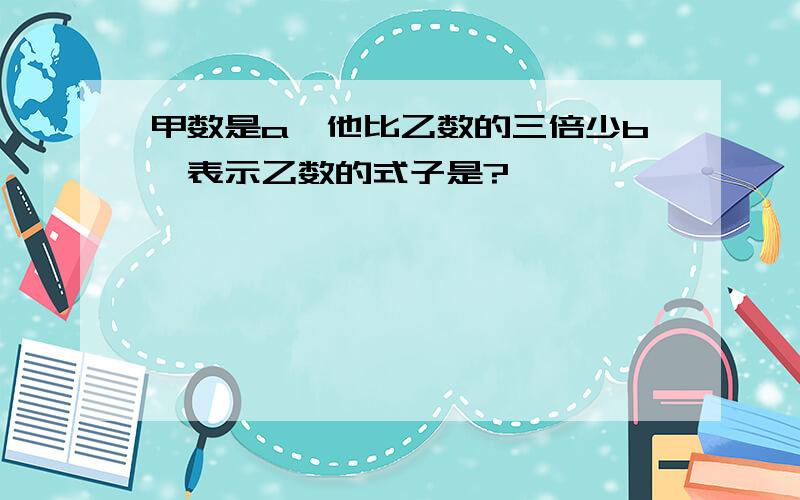 甲数是a,他比乙数的三倍少b,表示乙数的式子是?