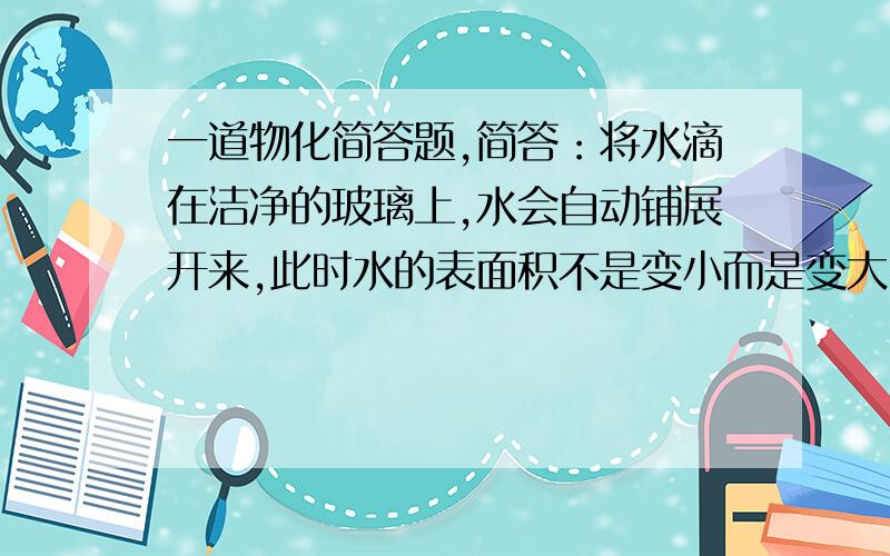 一道物化简答题,简答：将水滴在洁净的玻璃上,水会自动铺展开来,此时水的表面积不是变小而是变大,这与 液体有自动缩小其表面