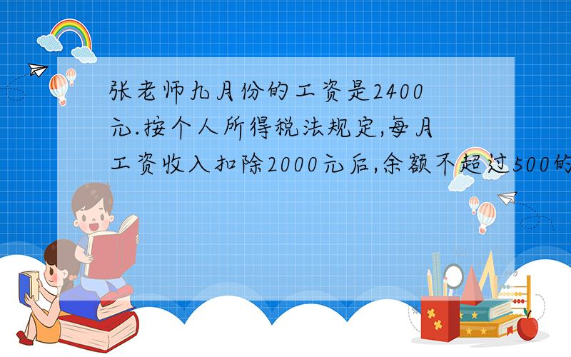 张老师九月份的工资是2400元.按个人所得税法规定,每月工资收入扣除2000元后,余额不超过500的部分按5%的比例缴纳