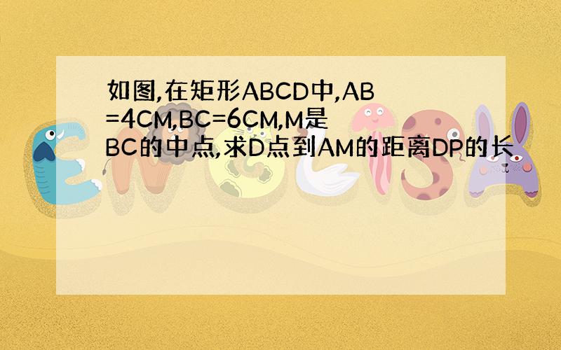 如图,在矩形ABCD中,AB=4CM,BC=6CM,M是BC的中点,求D点到AM的距离DP的长