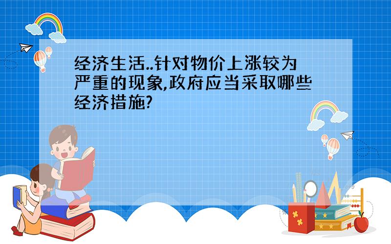 经济生活..针对物价上涨较为严重的现象,政府应当采取哪些经济措施?