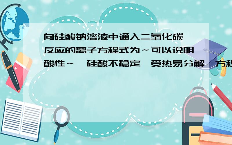 向硅酸钠溶液中通入二氧化碳,反应的离子方程式为～可以说明酸性～,硅酸不稳定,受热易分解,方程式～.