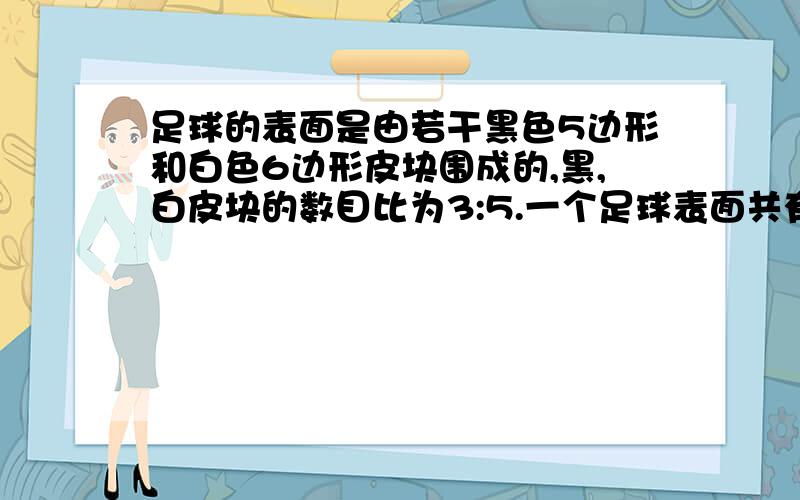 足球的表面是由若干黑色5边形和白色6边形皮块围成的,黑,白皮块的数目比为3:5.一个足球表面共有32块皮块,黑色皮块和白