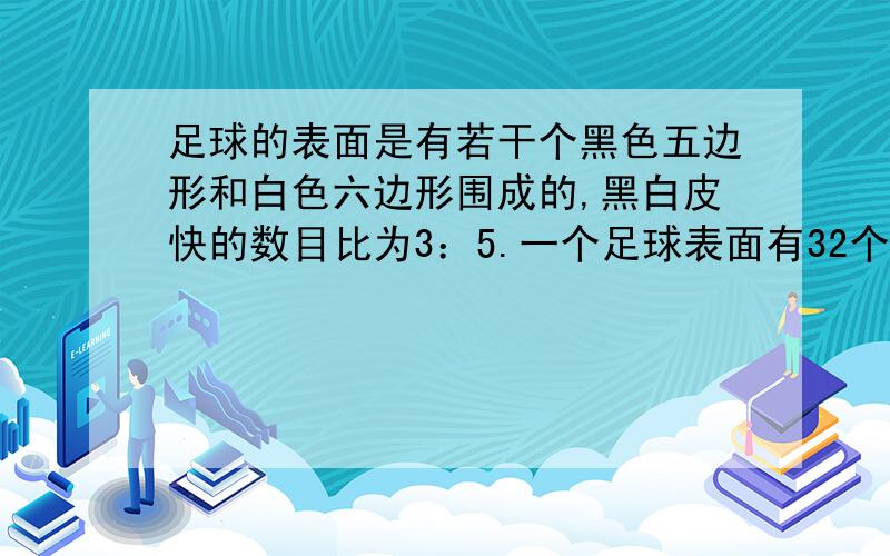 足球的表面是有若干个黑色五边形和白色六边形围成的,黑白皮快的数目比为3：5.一个足球表面有32个皮块,