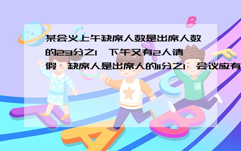 某会义上午缺席人数是出席人数的23分之1,下午又有2人请假,缺席人是出席人的11分之1,会议应有几人参加?