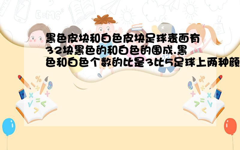 黑色皮块和白色皮块足球表面有32块黑色的和白色的围成.黑色和白色个数的比是3比5足球上两种颜色的皮各有多少为什么五边形的