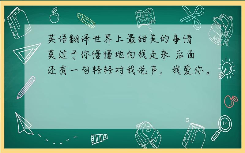 英语翻译世界上最甜美的事情 莫过于你慢慢地向我走来 后面还有一句轻轻对我说声：我爱你。