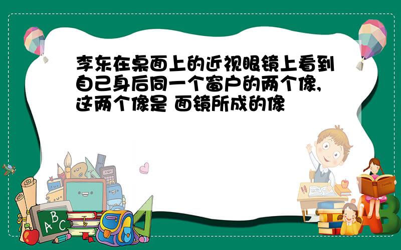 李东在桌面上的近视眼镜上看到自己身后同一个窗户的两个像,这两个像是 面镜所成的像