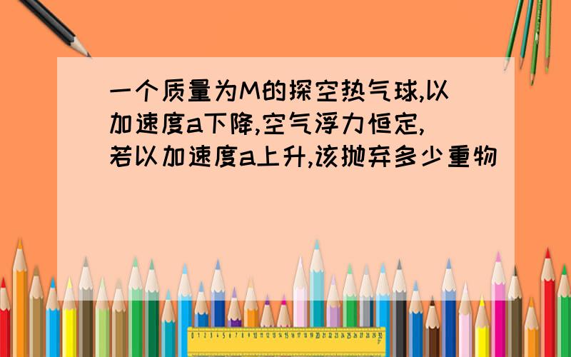 一个质量为M的探空热气球,以加速度a下降,空气浮力恒定,若以加速度a上升,该抛弃多少重物