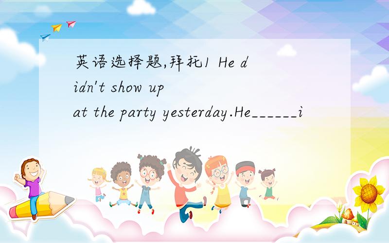 英语选择题,拜托1 He didn't show up at the party yesterday.He______i