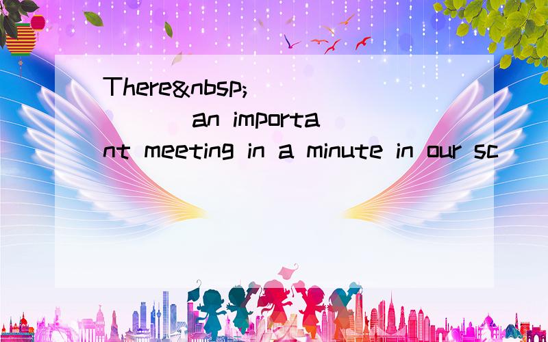 There ______ an important meeting in a minute in our sc