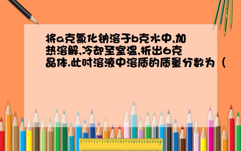 将a克氯化钠溶于b克水中,加热溶解,冷却至室温,析出6克晶体.此时溶液中溶质的质量分数为（