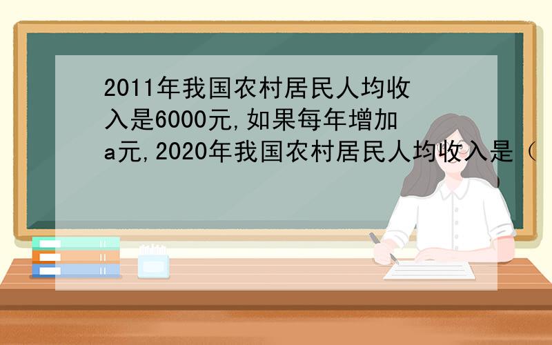 2011年我国农村居民人均收入是6000元,如果每年增加a元,2020年我国农村居民人均收入是（ ）元.（用含有