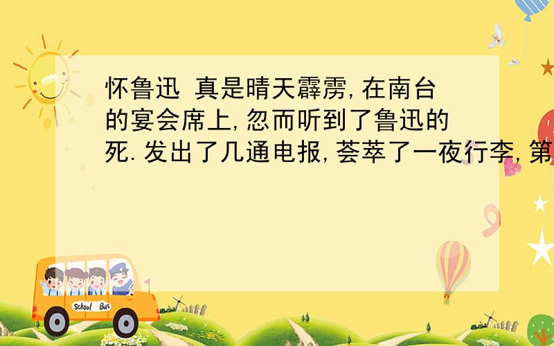 怀鲁迅 真是晴天霹雳,在南台的宴会席上,忽而听到了鲁迅的死.发出了几通电报,荟萃了一夜行李,第二天我就匆匆跳上了开往上海