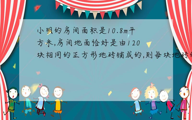 小明的房间面积是10.8m平方米,房间地面恰好是由120块相同的正方形地砖铺成的,则每块地砖的边长是多少?需要详细的过程