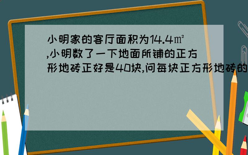 小明家的客厅面积为14.4㎡,小明数了一下地面所铺的正方形地砖正好是40块,问每块正方形地砖的边长是多少