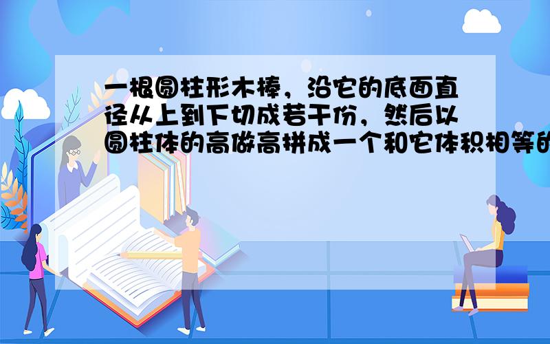 一根圆柱形木棒，沿它的底面直径从上到下切成若干份，然后以圆柱体的高做高拼成一个和它体积相等的近似长方体．已知圆柱体木棒的