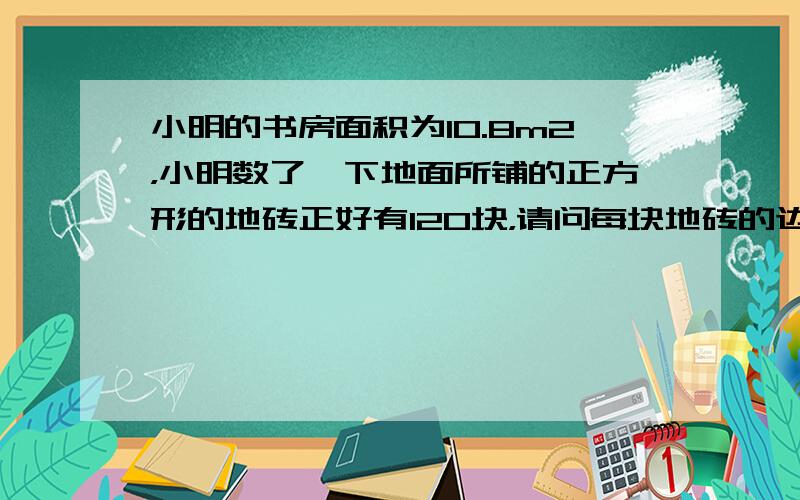 小明的书房面积为10.8m2，小明数了一下地面所铺的正方形的地砖正好有120块，请问每块地砖的边长是多少？