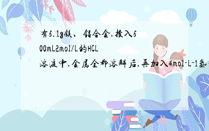 有5.1g镁、铝合金,投入500mL2mol/L的HCL溶液中,金属全都溶解后,再加入4mol·L-1氢氧化钠溶液,若要