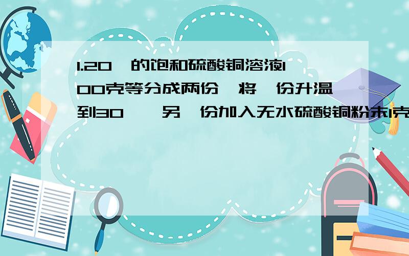 1.20℃的饱和硫酸铜溶液100克等分成两份,将一份升温到30℃,另一份加入无水硫酸铜粉末1克,温度仍保持20℃,则在这