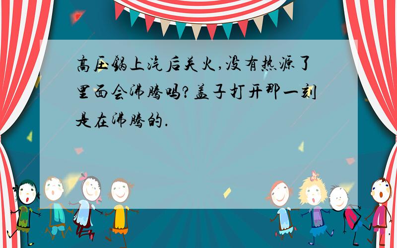 高压锅上汽后关火,没有热源了里面会沸腾吗?盖子打开那一刻是在沸腾的.