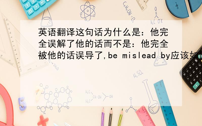 英语翻译这句话为什么是：他完全误解了他的话而不是：他完全被他的话误导了,be mislead by应该如何翻译?