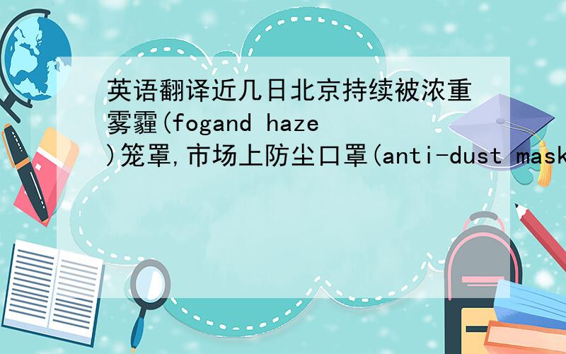 英语翻译近几日北京持续被浓重雾霾(fogand haze)笼罩,市场上防尘口罩(anti-dust mask)和空气净化