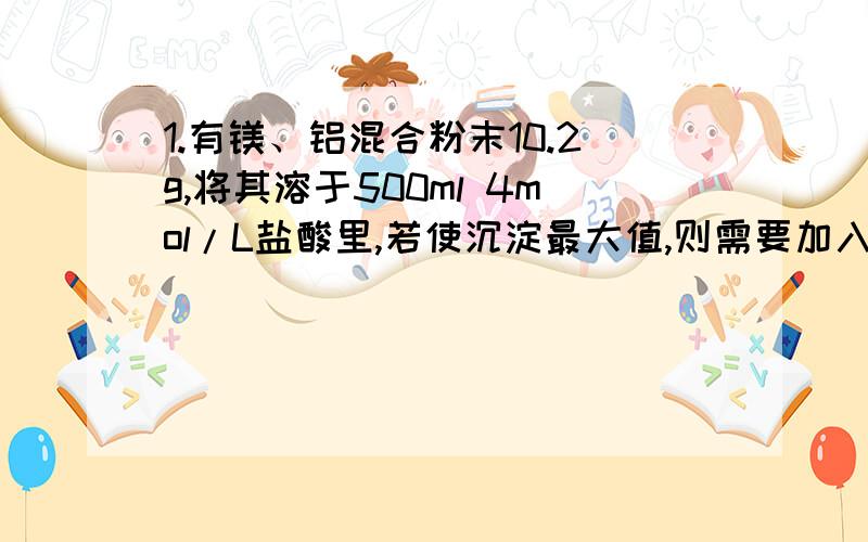 1.有镁、铝混合粉末10.2g,将其溶于500ml 4mol/L盐酸里,若使沉淀最大值,则需要加入2mol/L NaOH