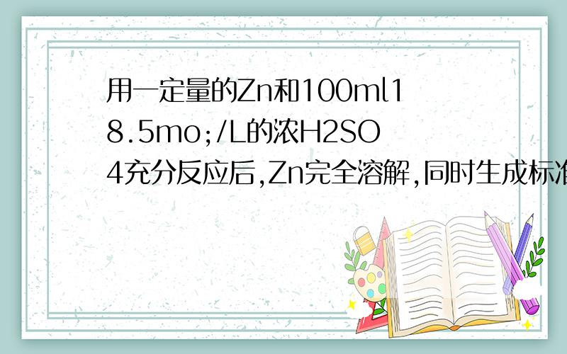 用一定量的Zn和100ml18.5mo;/L的浓H2SO4充分反应后,Zn完全溶解,同时生成标准状况下的气体33.6L.