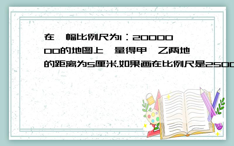 在一幅比例尺为1：2000000的地图上,量得甲、乙两地的距离为5厘米.如果画在比例尺是2500000分之1的图上,甲、