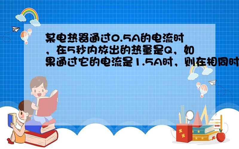 某电热器通过0.5A的电流时，在5秒内放出的热量是Q，如果通过它的电流是1.5A时，则在相同时间内放出的热量是（　　）