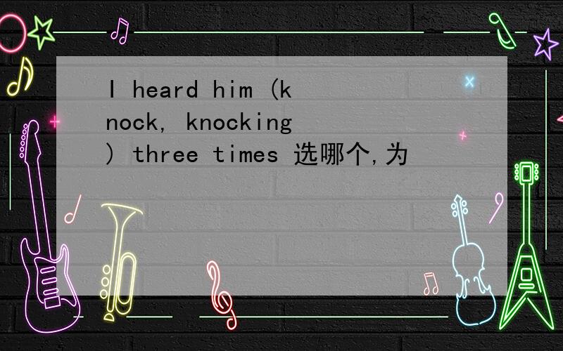 I heard him (knock, knocking) three times 选哪个,为