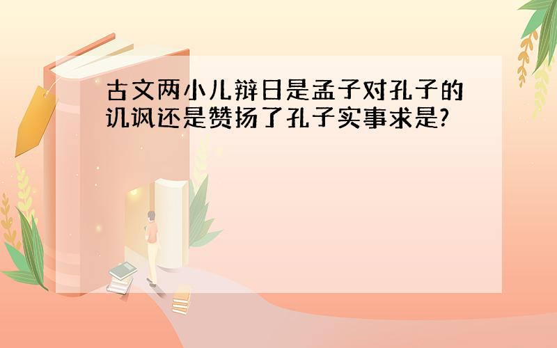 古文两小儿辩日是孟子对孔子的讥讽还是赞扬了孔子实事求是?