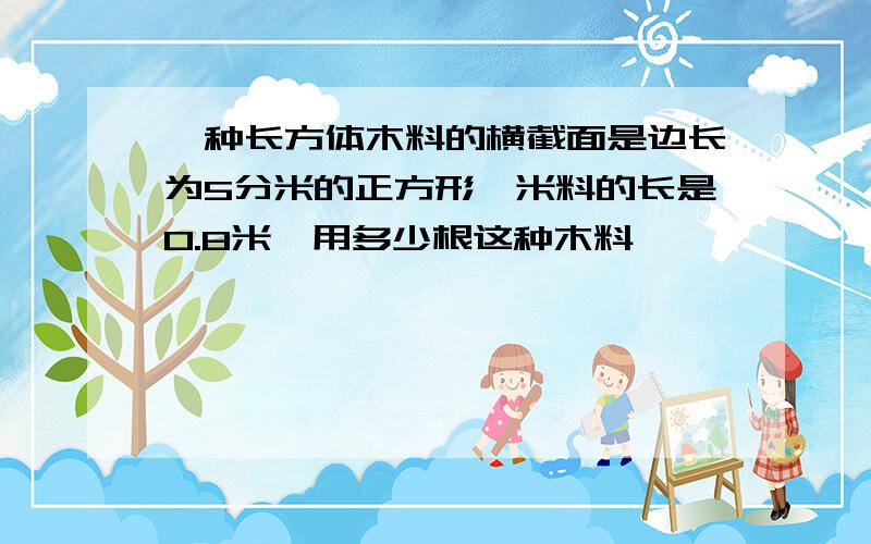 一种长方体木料的横截面是边长为5分米的正方形,米料的长是0.8米,用多少根这种木料