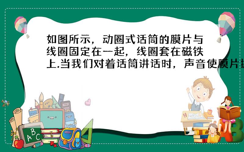 如图所示，动圈式话筒的膜片与线圈固定在一起，线圈套在磁铁上.当我们对着话筒讲话时，声音使膜片振动，膜片带动线圈也一起振动