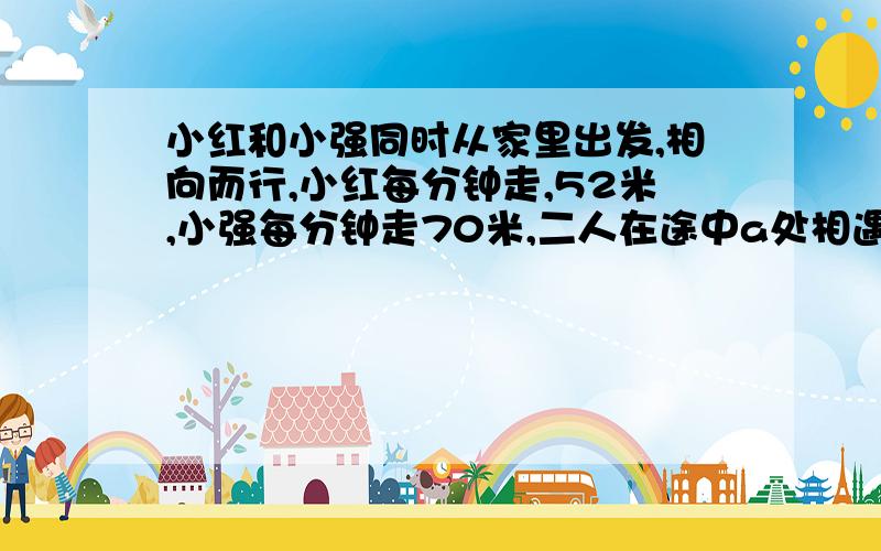 小红和小强同时从家里出发,相向而行,小红每分钟走,52米,小强每分钟走70米,二人在途中a处相遇,小红前四分钟出发速度不