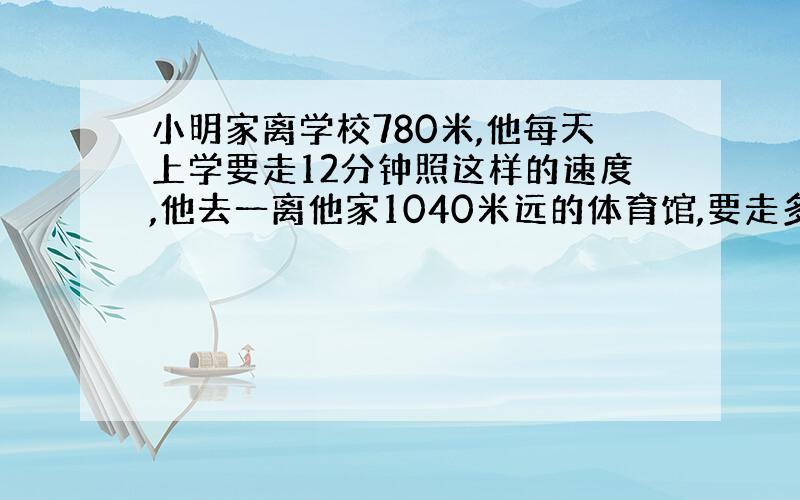 小明家离学校780米,他每天上学要走12分钟照这样的速度,他去一离他家1040米远的体育馆,要走多少分钟?