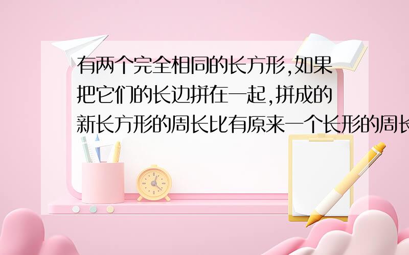 有两个完全相同的长方形,如果把它们的长边拼在一起,拼成的新长方形的周长比有原来一个长形的周长多10厘米；如果把它们的宽边