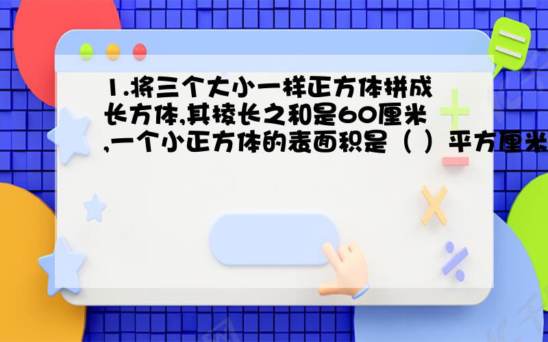 1.将三个大小一样正方体拼成长方体,其棱长之和是60厘米,一个小正方体的表面积是（ ）平方厘米,体积是（ ）平方厘米.