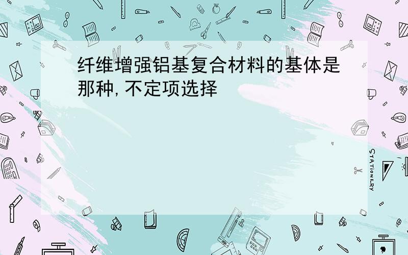 纤维增强铝基复合材料的基体是那种,不定项选择