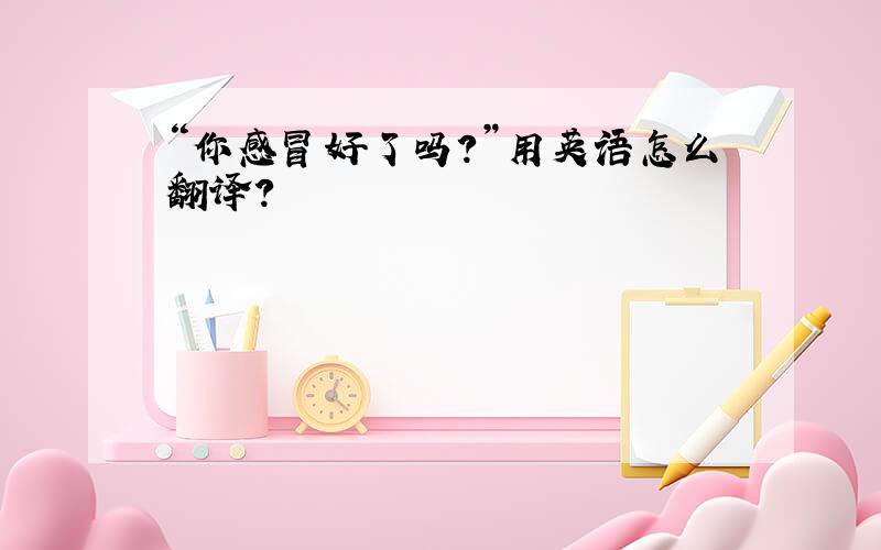 “你感冒好了吗?”用英语怎么翻译?